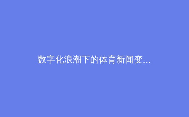 数字化浪潮下的体育新闻变革：从信息传递到沉浸式体验的转型 - 4