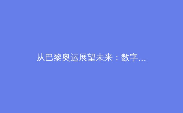 从巴黎奥运展望未来：数字技术如何重塑体育生态与观赛体验