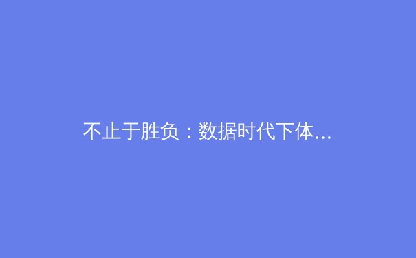 不止于胜负：数据时代下体育新闻的叙事革命与价值重构 - 3