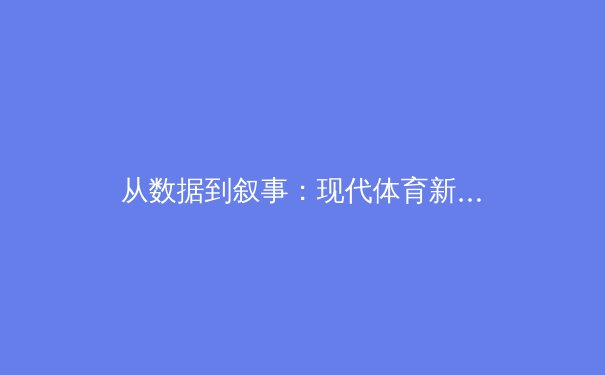 从数据到叙事：现代体育新闻的深度转向与价值重塑