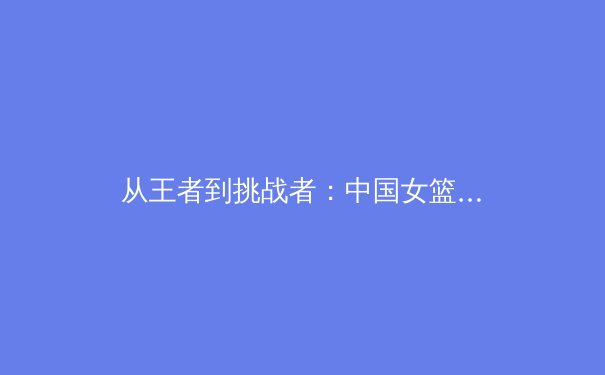 从王者到挑战者：中国女篮巴黎周期战略转型背后的科技革命与人文思考 - 3